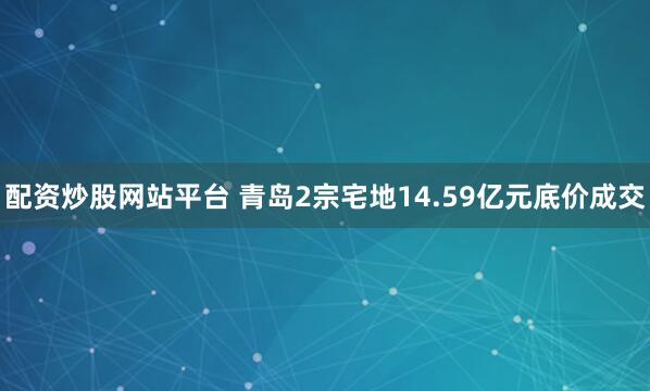 配资炒股网站平台 青岛2宗宅地14.59亿元底价成交