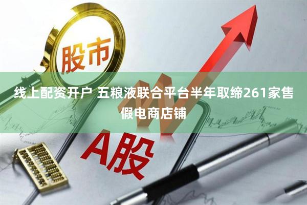 线上配资开户 五粮液联合平台半年取缔261家售假电商店铺