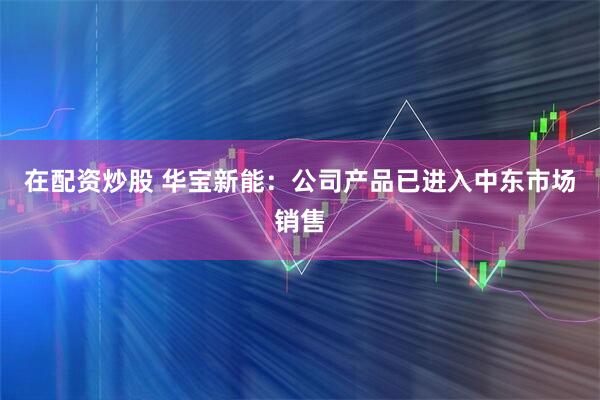 在配资炒股 华宝新能：公司产品已进入中东市场销售