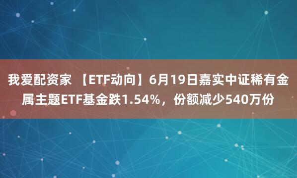我爱配资家 【ETF动向】6月19日嘉实中证稀有金属主题ETF基金跌1.54%，份额减少540万份