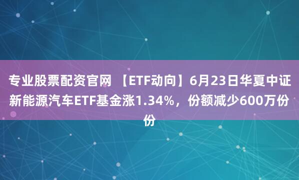 专业股票配资官网 【ETF动向】6月23日华夏中证新能源汽车ETF基金涨1.34%，份额减少600万份