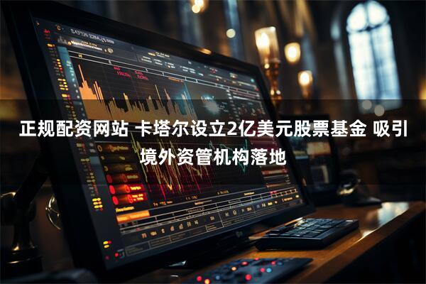 正规配资网站 卡塔尔设立2亿美元股票基金 吸引境外资管机构落地