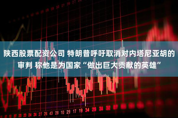陕西股票配资公司 特朗普呼吁取消对内塔尼亚胡的审判 称他是为国家“做出巨大贡献的英雄”