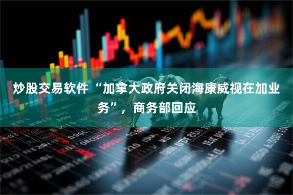 炒股交易软件 “加拿大政府关闭海康威视在加业务”，商务部回应