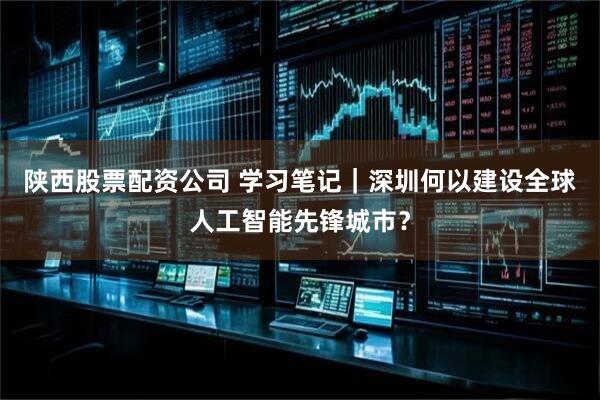 陕西股票配资公司 学习笔记｜深圳何以建设全球人工智能先锋城市？