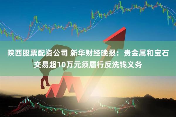 陕西股票配资公司 新华财经晚报：贵金属和宝石交易超10万元须履行反洗钱义务