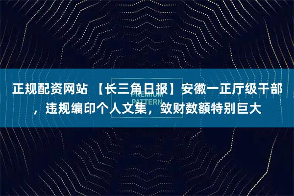 正规配资网站 【长三角日报】安徽一正厅级干部，违规编印个人文集，敛财数额特别巨大