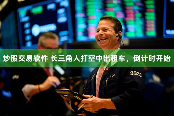 炒股交易软件 长三角人打空中出租车，倒计时开始