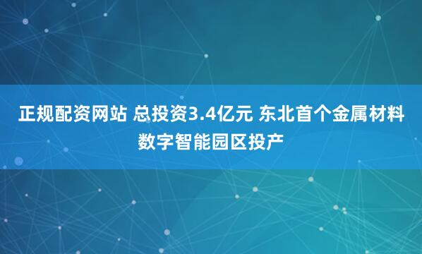 正规配资网站 总投资3.4亿元 东北首个金属材料数字智能园区投产