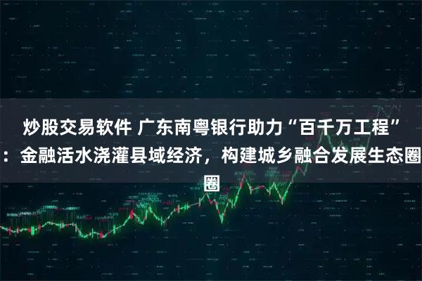 炒股交易软件 广东南粤银行助力“百千万工程”：金融活水浇灌县域经济，构建城乡融合发展生态圈
