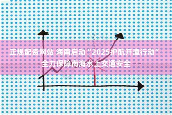 正规配资网站 海南启动“2025护航开渔行动” 全力保障南海水上交通安全