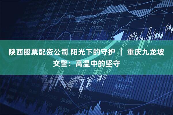 陕西股票配资公司 阳光下的守护 ｜ 重庆九龙坡交警：高温中的坚守