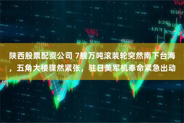 陕西股票配资公司 7艘万吨滚装轮突然南下台海,五角大楼骤然紧张,驻日美军机奉命紧急出动