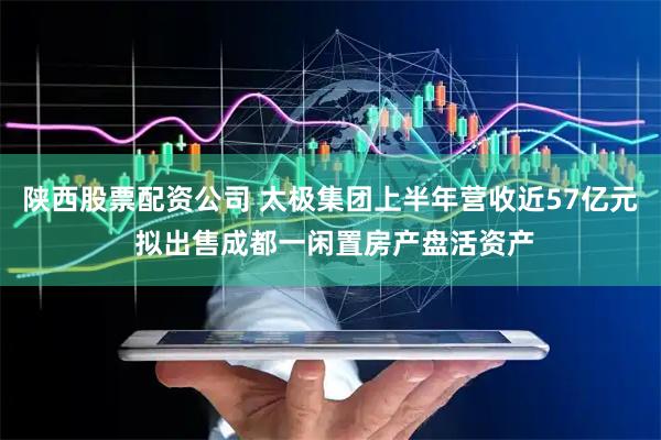 陕西股票配资公司 太极集团上半年营收近57亿元 拟出售成都一闲置房产盘活资产