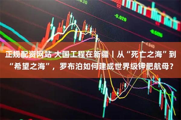 正规配资网站 大国工程在新疆丨从“死亡之海”到“希望之海”，罗布泊如何建成世界级钾肥航母？