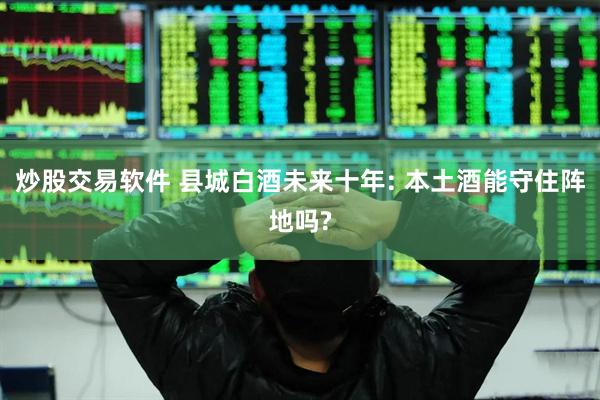 炒股交易软件 县城白酒未来十年: 本土酒能守住阵地吗?