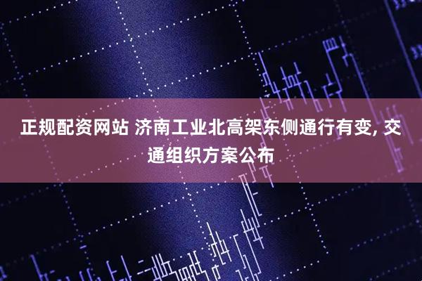 正规配资网站 济南工业北高架东侧通行有变, 交通组织方案公布