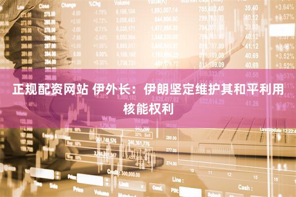 正规配资网站 伊外长：伊朗坚定维护其和平利用核能权利