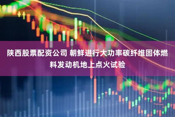 陕西股票配资公司 朝鲜进行大功率碳纤维固体燃料发动机地上点火试验