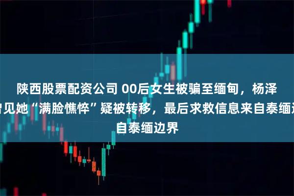 陕西股票配资公司 00后女生被骗至缅甸，杨泽琪曾见她“满脸憔悴”疑被转移，最后求救信息来自泰缅边界