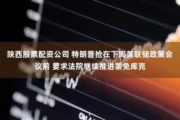 陕西股票配资公司 特朗普抢在下周美联储政策会议前 要求法院继续推进罢免库克