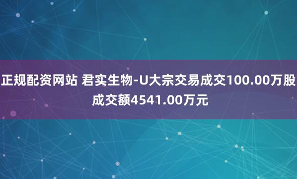 正规配资网站 君实生物-U大宗交易成交100.00万股 成交额4541.00万元