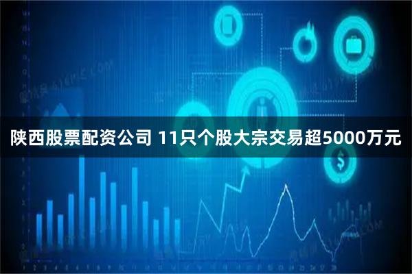 陕西股票配资公司 11只个股大宗交易超5000万元