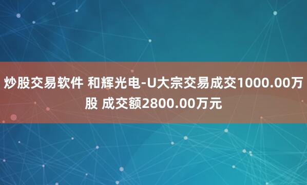 炒股交易软件 和辉光电-U大宗交易成交1000.00万股 成交额2800.00万元