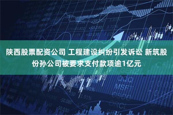 陕西股票配资公司 工程建设纠纷引发诉讼 新筑股份孙公司被要求支付款项逾1亿元