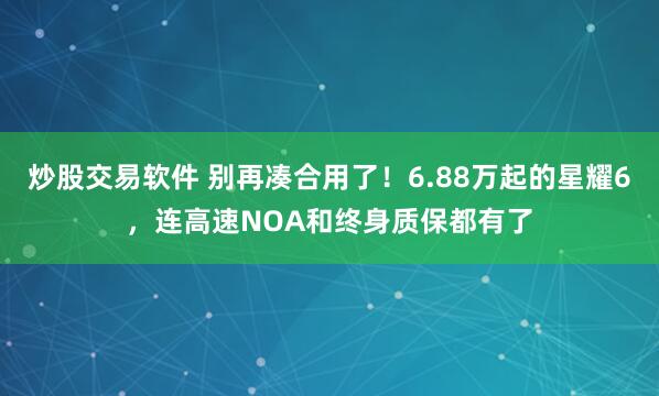 炒股交易软件 别再凑合用了！6.88万起的星耀6，连高速NOA和终身质保都有了