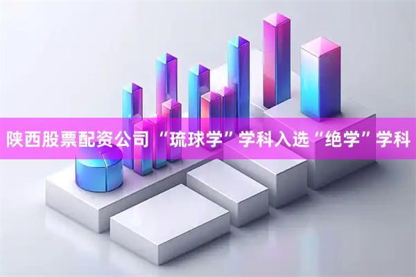 陕西股票配资公司 “琉球学”学科入选“绝学”学科