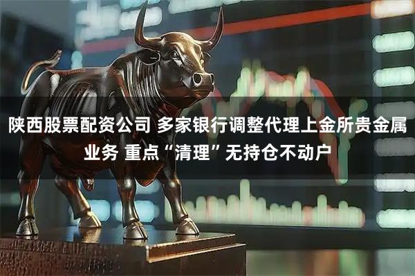陕西股票配资公司 多家银行调整代理上金所贵金属业务 重点“清理”无持仓不动户