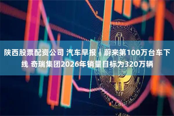 陕西股票配资公司 汽车早报｜蔚来第100万台车下线 奇瑞集团2026年销量目标为320万辆