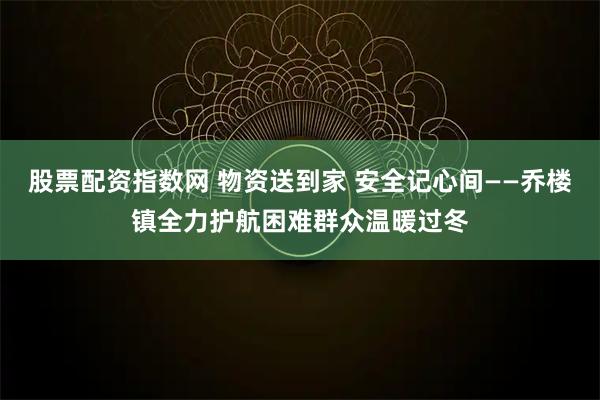 股票配资指数网 物资送到家 安全记心间——乔楼镇全力护航困难群众温暖过冬