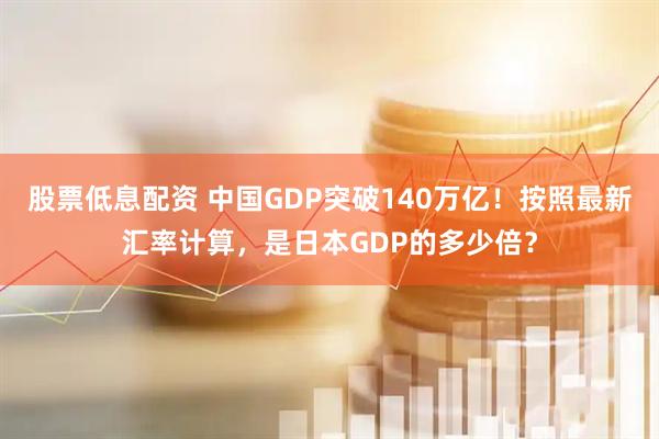 股票低息配资 中国GDP突破140万亿！按照最新汇率计算，是日本GDP的多少倍？