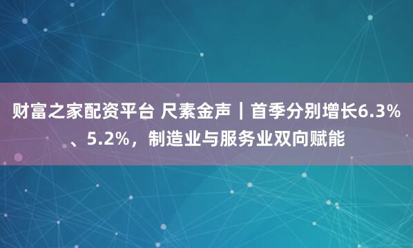 财富之家配资平台 尺素金声｜首季分别增长6.3%、5.2%，制造业与服务业双向赋能