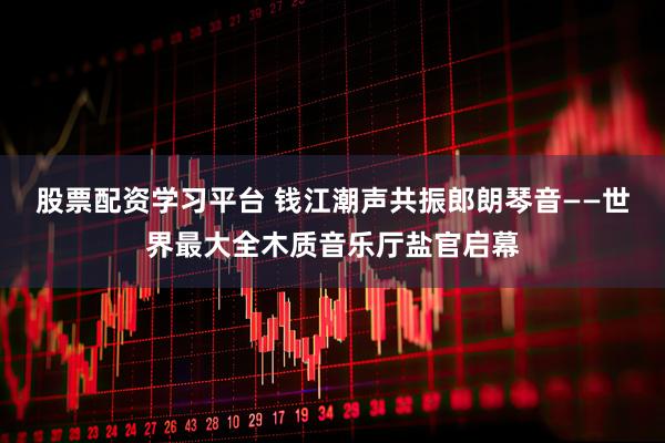 股票配资学习平台 钱江潮声共振郎朗琴音——世界最大全木质音乐厅盐官启幕