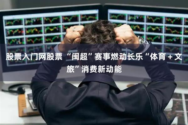 股票入门网股票 “闽超”赛事燃动长乐“体育＋文旅”消费新动能