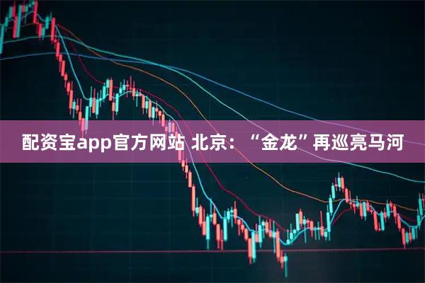 配资宝app官方网站 北京：“金龙”再巡亮马河