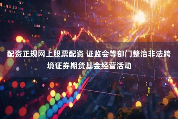 配资正规网上股票配资 证监会等部门整治非法跨境证券期货基金经营活动