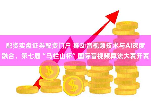 配资实盘证券配资门户 推动音视频技术与AI深度融合，第七届“马栏山杯”国际音视频算法大赛开赛