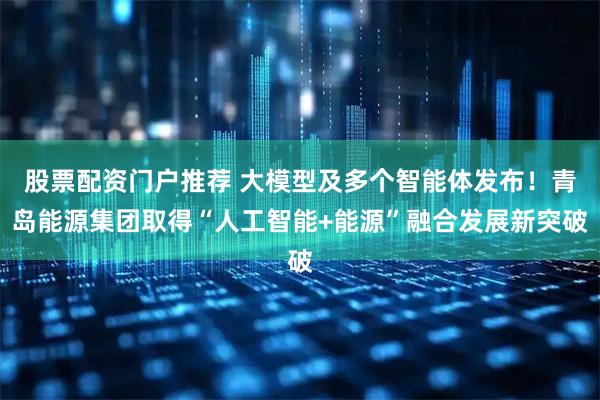 股票配资门户推荐 大模型及多个智能体发布！青岛能源集团取得“人工智能+能源”融合发展新突破