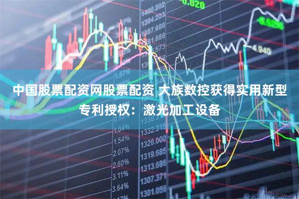 中国股票配资网股票配资 大族数控获得实用新型专利授权：激光加工设备